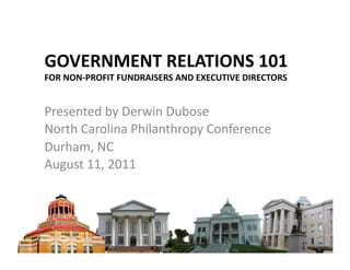 GOVERNMENT	
  RELATIONS	
  101	
  
FOR	
  NON-­‐PROFIT	
  FUNDRAISERS	
  AND	
  EXECUTIVE	
  DIRECTORS	
  	
  


Presented	
  by	
  Derwin	
  Dubose	
  
North	
  Carolina	
  Philanthropy	
  Conference	
  
Durham,	
  NC	
  
August	
  11,	
  2011	
  
 