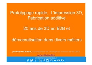 Prototypage rapide, L’impression 3D,
Fabrication additive
20 ans de 3D en B2B et
démocratisation dans divers métiers
par Bertrand Busson, co-fondateur de Wishape ex shapelize et de QBIQ
www.wishape3d.fr
bertrand@wishape3d.fr
 
