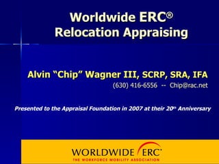 Worldwide  ERC ® Relocation Appraising Alvin “Chip” Wagner III,  SCRP, SRA, IFA (630) 416-6556  --  [email_address] Presented to the Appraisal Foundation in 2007 at their 20 th  Anniversary 