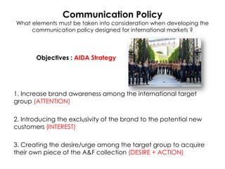 Communication Policy

What elements must be taken into consideration when developing the
communication policy designed for international markets ?

Objectives : AIDA Strategy

1. Increase brand awareness among the international target
group (ATTENTION)
2. Introducing the exclusivity of the brand to the potential new
customers (INTEREST)
3. Creating the desire/urge among the target group to acquire
their own piece of the A&F collection (DESIRE + ACTION)

 