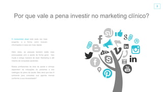 2
Além disso, as pessoas também estão mais
preocupadas com a saúde de forma geral. Isso
muda a antiga maneira de fazer Marketing e até
mesmo de conquistar pacientes.
Muitos profissionais da área da saúde e clinicas
dependem de indicações de pacientes e dos
catálogos de plano de saúde. Mas será que isso é
suficiente para completar sua agenda mensal
conforme a sua necessidade?
O consumidor atual está cada vez mais
exigente, e a forma como buscam
informações é cada vez mais rápida.
Por que vale a pena investir no marketing clínico?
 