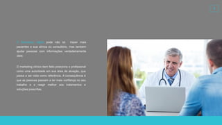 3
O marketing clínico bem feito posiciona o profissional
como uma autoridade em sua área de atuação, que
passa a ser visto como referência. A consequência é
que as pessoas passam a ter mais confiança no seu
trabalho e a reagir melhor aos tratamentos e
soluções prescritas.
O Marketing digital pode não só trazer mais
pacientes a sua clínica ou consultório, mas também
ajudar pessoas com informações verdadeiramente
úteis.
 