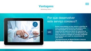 Vantagens
Marketing Clínico
5
MC
Somos especialistas na área, temos a expertise de
como impactar positivamente o seu público-alvo
sem desrespeitar as normas dos conselhos
respectivos de cada área dentro do segmento da
saúde. Por isso o nosso serviço de Marketing é um
case de sucesso e entrega um conceito totalmente
personalizado para suprir as necessidades de
cada cliente.
- Acompanhamento de Mídias Sociais e Inbound
Marketing na área da saúde.
Por que desenvolver
este serviço conosco?
 