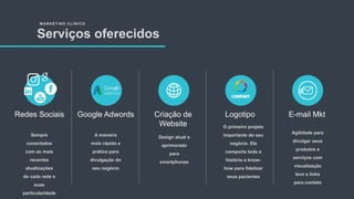 MARKETING CLÍNICO
Serviços oferecidos
Sempre
conectados
com as mais
recentes
atualizações
de cada rede e
suas
particularidade
Redes Sociais
A maneira
mais rápida e
prática para
divulgação do
seu negócio
Google Adwords
Design atual e
aprimorado
para
smartphones
Criação de
Website O primeiro projeto
importante do seu
negócio. Ele
comporta toda a
história e know-
how para fidelizar
seus pacientes
Logotipo
Agilidade para
divulgar seus
produtos e
serviços com
visualização
leve e links
para contato
E-mail Mkt
 