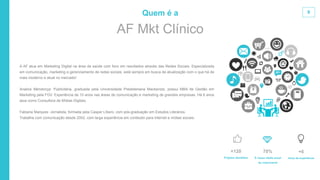 9
É nossa média anual
de crescimento
70%
Anos de experiência
+6
Projetos atendidos
+120
AF Mkt Clínico
Quem é a
A AF atua em Marketing Digital na área da saúde com foco em resultados através das Redes Sociais. Especializada
em comunicação, marketing e gerenciamento de redes sociais, está sempre em busca de atualização com o que há de
mais moderno e atual no mercado!
Analice Mendonça: Publicitária, graduada pela Universidade Presbiteriana Mackenzie, possui MBA de Gestão em
Marketing pela FGV. Experiência de 10 anos nas áreas de comunicação e marketing de grandes empresas. Há 6 anos
atua como Consultora de Mídias Digitais.
Fabiana Marques: Jornalista, formada pela Casper Líbero, com pós-graduação em Estudos Literários.
Trabalha com comunicação desde 2002, com larga experiência em conteúdo para internet e mídias sociais.
 