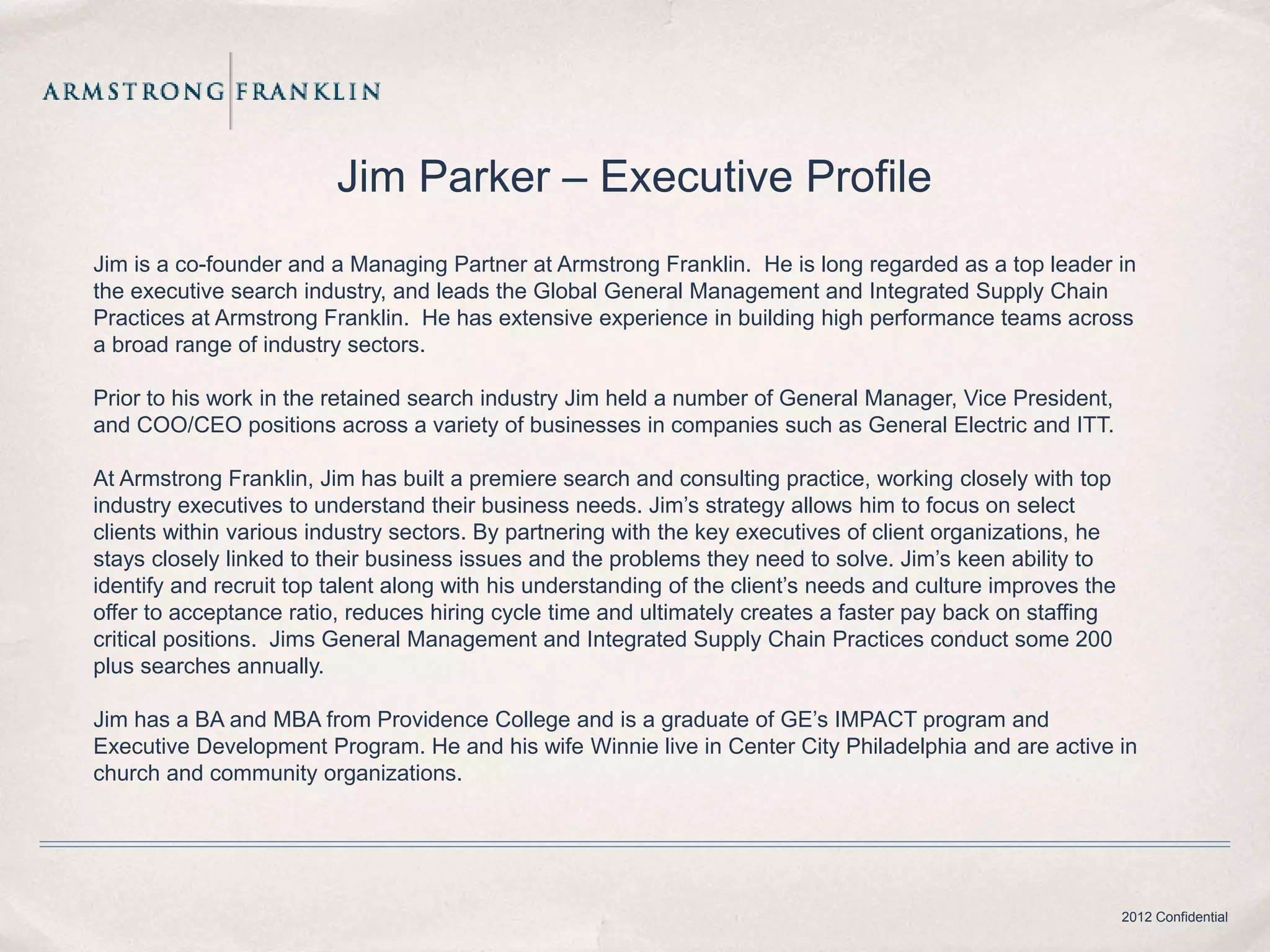 Jim Parker – Executive Profile
Jim is a co-founder and a Managing Partner at Armstrong Franklin. He is long regarded as a top leader in
the executive search industry, and leads the Global General Management and Integrated Supply Chain
Practices at Armstrong Franklin. He has extensive experience in building high performance teams across
a broad range of industry sectors.

Prior to his work in the retained search industry Jim held a number of General Manager, Vice President,
and COO/CEO positions across a variety of businesses in companies such as General Electric and ITT.

At Armstrong Franklin, Jim has built a premiere search and consulting practice, working closely with top
industry executives to understand their business needs. Jim’s strategy allows him to focus on select
clients within various industry sectors. By partnering with the key executives of client organizations, he
stays closely linked to their business issues and the problems they need to solve. Jim’s keen ability to
identify and recruit top talent along with his understanding of the client’s needs and culture improves the
offer to acceptance ratio, reduces hiring cycle time and ultimately creates a faster pay back on staffing
critical positions. Jims General Management and Integrated Supply Chain Practices conduct some 200
plus searches annually.

Jim has a BA and MBA from Providence College and is a graduate of GE’s IMPACT program and
Executive Development Program. He and his wife Winnie live in Center City Philadelphia and are active in
church and community organizations.




                                                                                                              2012 Confidential
 