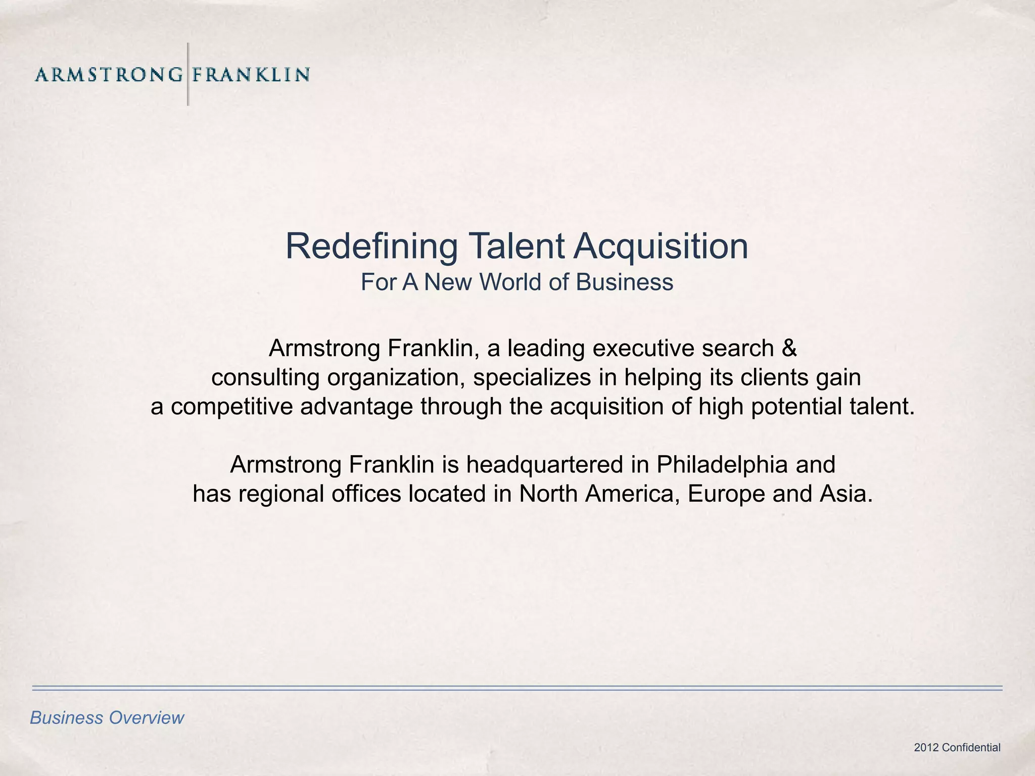 Redefining Talent Acquisition
                                   For A New World of Business

                        Armstrong Franklin, a leading executive search &
                  consulting organization, specializes in helping its clients gain
             a competitive advantage through the acquisition of high potential talent.

                       Armstrong Franklin is headquartered in Philadelphia and
                    has regional offices located in North America, Europe and Asia.




Business Overview
                                                                                      2012 Confidential
 