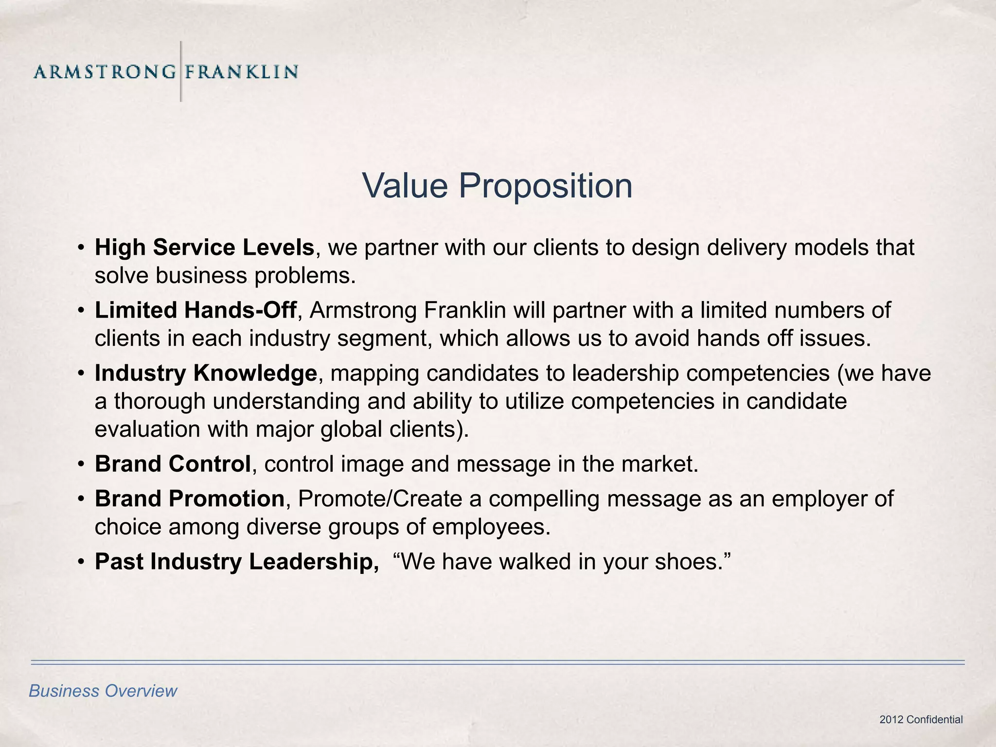 Value Proposition
     • High Service Levels, we partner with our clients to design delivery models that
       solve business problems.
     • Limited Hands-Off, Armstrong Franklin will partner with a limited numbers of
       clients in each industry segment, which allows us to avoid hands off issues.
     • Industry Knowledge, mapping candidates to leadership competencies (we have
       a thorough understanding and ability to utilize competencies in candidate
       evaluation with major global clients).
     • Brand Control, control image and message in the market.
     • Brand Promotion, Promote/Create a compelling message as an employer of
       choice among diverse groups of employees.
     • Past Industry Leadership, “We have walked in your shoes.”




Business Overview
                                                                                 2012 Confidential
 