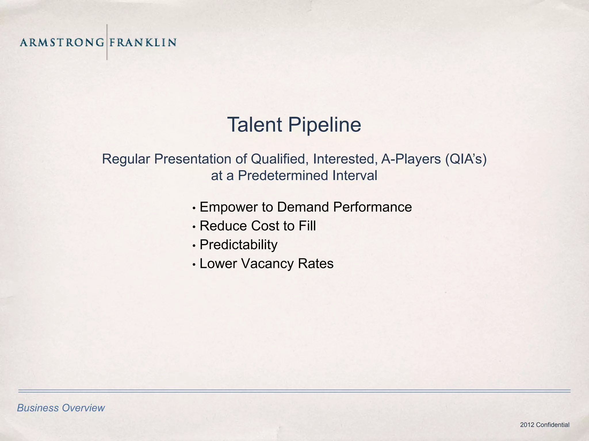 Talent Pipeline
                Regular Presentation of Qualified, Interested, A-Players (QIA’s)
                                at a Predetermined Interval

                               • Empower to Demand Performance
                               • Reduce Cost to Fill
                               • Predictability
                               • Lower Vacancy Rates




Business Overview
                                                                                   2012 Confidential
 