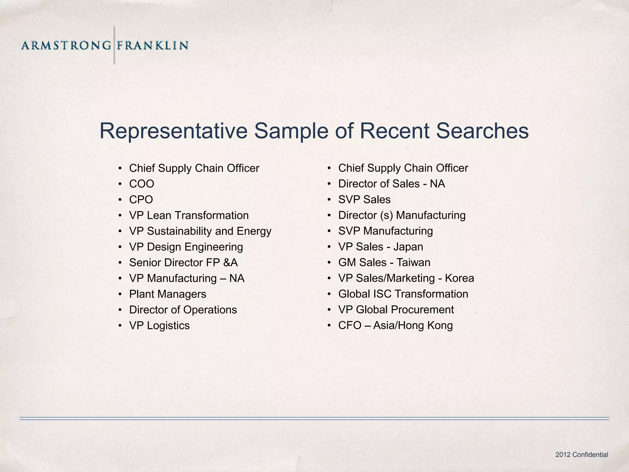 Representative Sample of Recent Searches
 •   Chief Supply Chain Officer     •   Chief Supply Chain Officer
 •   COO                            •   Director of Sales - NA
 •   CPO                            •   SVP Sales
 •   VP Lean Transformation         •   Director (s) Manufacturing
 •   VP Sustainability and Energy   •   SVP Manufacturing
 •   VP Design Engineering          •   VP Sales - Japan
 •   Senior Director FP &A          •   GM Sales - Taiwan
 •   VP Manufacturing – NA          •   VP Sales/Marketing - Korea
 •   Plant Managers                 •   Global ISC Transformation
 •   Director of Operations         •   VP Global Procurement
 •   VP Logistics                   •   CFO – Asia/Hong Kong




                                                                     2012 Confidential
 