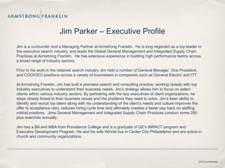Jim Parker – Executive Profile
Jim is a co-founder and a Managing Partner at Armstrong Franklin. He is long regarded as a top leader in
the executive search industry, and leads the Global General Management and Integrated Supply Chain
Practices at Armstrong Franklin. He has extensive experience in building high performance teams across
a broad range of industry sectors.

Prior to his work in the retained search industry Jim held a number of General Manager, Vice President,
and COO/CEO positions across a variety of businesses in companies such as General Electric and ITT.

At Armstrong Franklin, Jim has built a premiere search and consulting practice, working closely with top
industry executives to understand their business needs. Jim’s strategy allows him to focus on select
clients within various industry sectors. By partnering with the key executives of client organizations, he
stays closely linked to their business issues and the problems they need to solve. Jim’s keen ability to
identify and recruit top talent along with his understanding of the client’s needs and culture improves the
offer to acceptance ratio, reduces hiring cycle time and ultimately creates a faster pay back on staffing
critical positions. Jims General Management and Integrated Supply Chain Practices conduct some 200
plus searches annually.

Jim has a BA and MBA from Providence College and is a graduate of GE’s IMPACT program and
Executive Development Program. He and his wife Winnie live in Center City Philadelphia and are active in
church and community organizations.




                                                                                                              2012 Confidential
 