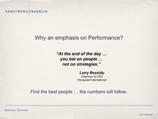 Why an emphasis on Performance?

                                “At the end of the day …
                                  you bet on people …
                                   not on strategies.”
                                           Larry Bossidy
                                            Chairman & CEO
                                          Honeywell International



                    Find the best people … the numbers will follow.


Business Overview
                                                                      2012 Confidential
 
