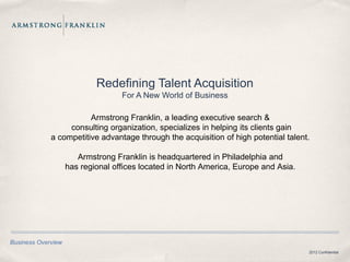 Redefining Talent Acquisition
                                   For A New World of Business

                        Armstrong Franklin, a leading executive search &
                  consulting organization, specializes in helping its clients gain
             a competitive advantage through the acquisition of high potential talent.

                       Armstrong Franklin is headquartered in Philadelphia and
                    has regional offices located in North America, Europe and Asia.




Business Overview
                                                                                      2012 Confidential
 