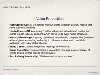 Value Proposition
     • High Service Levels, we partner with our clients to design delivery models that
       solve business problems.
     • Limited Hands-Off, Armstrong Franklin will partner with a limited numbers of
       clients in each industry segment, which allows us to avoid hands off issues.
     • Industry Knowledge, mapping candidates to leadership competencies (we have
       a thorough understanding and ability to utilize competencies in candidate
       evaluation with major global clients).
     • Brand Control, control image and message in the market.
     • Brand Promotion, Promote/Create a compelling message as an employer of
       choice among diverse groups of employees.
     • Past Industry Leadership, “We have walked in your shoes.”




Business Overview
                                                                                 2012 Confidential
 
