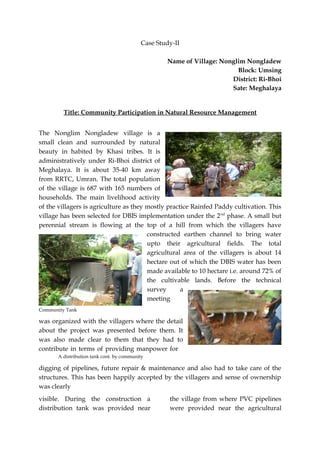 Case Study-II

                                                   Name of Village: Nonglim Nongladew
                                                                         Block: Umsing
                                                                       District: Ri-Bhoi
                                                                       Sate: Meghalaya


         Title: Community Participation in Natural Resource Management


The Nonglim Nongladew village is a
small clean and surrounded by natural
beauty in habited by Khasi tribes. It is
administratively under Ri-Bhoi district of
Meghalaya. It is about 35-40 km away
from RRTC, Umran. The total population
of the village is 687 with 165 numbers of
households. The main livelihood activity
of the villagers is agriculture as they mostly practice Rainfed Paddy cultivation. This
village has been selected for DBIS implementation under the 2 nd phase. A small but
perennial stream is flowing at the top of a hill from which the villagers have
                                        constructed earthen channel to bring water
                                        upto their agricultural fields. The total
                                        agricultural area of the villagers is about 14
                                        hectare out of which the DBIS water has been
                                        made available to 10 hectare i.e. around 72% of
                                        the cultivable lands. Before the technical
                                        survey      a
                                        meeting
Community Tank

was organized with the villagers where the detail
about the project was presented before them. It
was also made clear to them that they had to
contribute in terms of providing manpower for
       A distribution tank cont. by community

digging of pipelines, future repair & maintenance and also had to take care of the
structures. This has been happily accepted by the villagers and sense of ownership
was clearly
visible. During the construction a                  the village from where PVC pipelines
distribution tank was provided near                 were provided near the agricultural
 