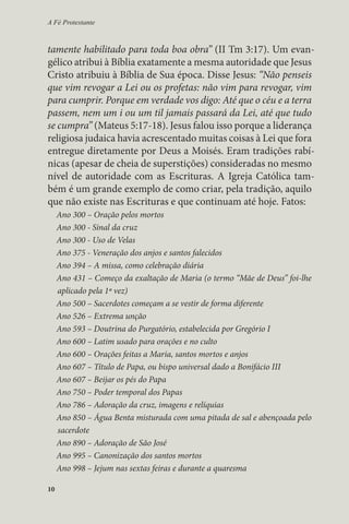 A Fé Protestante 
tamente habilitado para toda boa obra” (II Tm 3:17). Um evan-gélico 
10 
atribui à Bíblia exatamente a mesma autoridade que Jesus 
Cristo atribuiu à Bíblia de Sua época. Disse Jesus: “Não penseis 
que vim revogar a Lei ou os profetas: não vim para revogar, vim 
para cumprir. Porque em verdade vos digo: Até que o céu e a terra 
passem, nem um i ou um til jamais passará da Lei, até que tudo 
se cumpra” (Mateus 5:17-18). Jesus falou isso porque a liderança 
religiosa judaica havia acrescentado muitas coisas à Lei que fora 
entregue diretamente por Deus a Moisés. Eram tradições rabí-nicas 
(apesar de cheia de superstições) consideradas no mesmo 
nível de autoridade com as Escrituras. A Igreja Católica tam-bém 
é um grande exemplo de como criar, pela tradição, aquilo 
que não existe nas Escrituras e que continuam até hoje. Fatos: 
Ano 300 – Oração pelos mortos 
Ano 300 - Sinal da cruz 
Ano 300 - Uso de Velas 
Ano 375 - Veneração dos anjos e santos falecidos 
Ano 394 – A missa, como celebração diária 
Ano 431 – Começo da exaltação de Maria (o termo “Mãe de Deus” foi-lhe 
aplicado pela 1ª vez) 
Ano 500 – Sacerdotes começam a se vestir de forma diferente 
Ano 526 – Extrema unção 
Ano 593 – Doutrina do Purgatório, estabelecida por Gregório I 
Ano 600 – Latim usado para orações e no culto 
Ano 600 – Orações feitas a Maria, santos mortos e anjos 
Ano 607 – Título de Papa, ou bispo universal dado a Bonifácio III 
Ano 607 – Beijar os pés do Papa 
Ano 750 – Poder temporal dos Papas 
Ano 786 – Adoração da cruz, imagens e relíquias 
Ano 850 – Água Benta misturada com uma pitada de sal e abençoada pelo 
sacerdote 
Ano 890 – Adoração de São José 
Ano 995 – Canonização dos santos mortos 
Ano 998 – Jejum nas sextas feiras e durante a quaresma 
 
