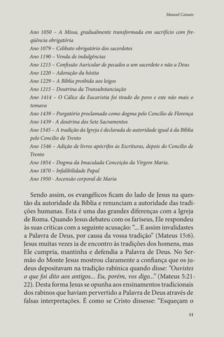 Manoel Canuto 
Ano 1050 – A Missa, gradualmente transformada em sacrifício com fre-qüência 
11 
obrigatória 
Ano 1079 – Celibato obrigatório dos sacerdotes 
Ano 1190 – Venda de indulgências 
Ano 1215 – Confissão Auricular de pecados a um sacerdote e não a Deus 
Ano 1220 – Adoração da hóstia 
Ano 1229 – A Bíblia proibida aos leigos 
Ano 1215 – Doutrina da Transubstanciação 
Ano 1414 – O Cálice da Eucaristia foi tirado do povo e este não mais o 
tomava 
Ano 1439 – Purgatório proclamado como dogma pelo Concílio de Florença 
Ano 1439 - A doutrina dos Sete Sacramentos 
Ano 1545 – A tradição da Igreja é declarada de autoridade igual à da Bíblia 
pelo Concílio de Trento 
Ano 1546 – Adição de livros apócrifos às Escrituras, depois do Concílio de 
Trento 
Ano 1854 – Dogma da Imaculada Conceição da Virgem Maria. 
Ano 1870 – Infalibilidade Papal 
Ano 1950 - Ascensão corporal de Maria 
Sendo assim, os evangélicos ficam do lado de Jesus na ques-tão 
da autoridade da Bíblia e renunciam a autoridade das tradi-ções 
humanas. Esta é uma das grandes diferenças com a Igreja 
de Roma. Quando Jesus debateu com os fariseus, Ele respondeu 
às suas críticas com a seguinte acusação: “... E assim invalidastes 
a Palavra de Deus, por causa da vossa tradição” (Mateus 15:6). 
Jesus muitas vezes ia de encontro às tradições dos homens, mas 
Ele cumpria, mantinha e defendia a Palavra de Deus. No Ser-mão 
do Monte Jesus mostrou claramente a confiança que os ju-deus 
depositavam na tradição rabínica quando disse: “Ouvistes 
o que foi dito aos antigos... Eu, porém, vos digo...” (Mateus 5:21- 
22). Desta forma Jesus se opunha aos ensinamentos tradicionais 
dos rabinos que haviam pervertido a Palavra de Deus através de 
falsas interpretações. É como se Cristo dissesse: “Esqueçam o 
 