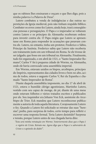 A Fé Protestante 
que os rabinos lhes ensinaram e ouçam o que lhes digo, pois a 
minha palavra é a Palavra de Deus”. 
Lutero combateu a venda de indulgências e das outras su-perstições 
12 
da Igreja medieval, pois não tinham respaldo bíblico. 
Combater os erros como fez Lutero, ainda hoje, trará conseqüên-cias 
penosas e perseguições. O Papa e o imperador se voltaram 
contra Lutero e os príncipes da Alemanha receberam ordens 
para investir contra ele. O Papa exigiu que Lutero se apresen-tasse 
em Roma para responder às acusações que pesavam con-tra 
ele. Lutero, no entanto, tinha um protetor, Frederico o Sábio, 
Príncipe da Saxônia. Frederico sabia que Lutero não receberia 
um tratamento justo em um tribunal em Roma. Se ele tivesse de 
ser julgado, que fosse em um tribunal na Alemanha. Finalmente, 
tudo foi organizado, e em abril de 1521, o “Santo Imperador Ro-mano”, 
Carlos V foi à pequena cidade de Worms, na Alemanha, 
onde ele havia convocado uma assembléia imperial. 
Em Worms, estavam unidos os bispos, arcebispos, príncipes 
do Império, representantes das cidades livres e bem no alto, aci-ma 
de todos, estava o augusto Carlos V, Rei da Espanha e cha-mado 
“Santo Imperador de Roma”. 
Diante daquela assembléia imponente, no dia 17 de abril de 
1521, estava o humilde clérigo agostiniano, Martinho Lutero, 
vestido com seu capuz de monge, de pé, diante de uma mesa 
onde estavam folhetos e vários tratados escritos e publicados 
por ele. Seu inquisidor era Johann Von Eck, assistente do Arce-bispo 
de Trier. Eck mandou que Lutero reconhecesse publica-mente 
a autoria de toda aquela literatura. Corajosamente Lutero 
o fez. Quando a Lutero foi solicitado se retratar das suas “here-sias”, 
pediu, para surpresa de todos, certo tempo para refletir e 
escrever uma resposta formal. Teria Lutero desistido? Surpresa 
e tensão, porque Lutero antes de sua chegada havia dito: 
“Esta será minha retratação em Worms: ‘Anteriormente disse que o Papa é 
o vigário de Cristo. Retrato-me. Agora digo que o Papa é o adversário de 
Cristo e o apóstolo do diabo’”. 
 