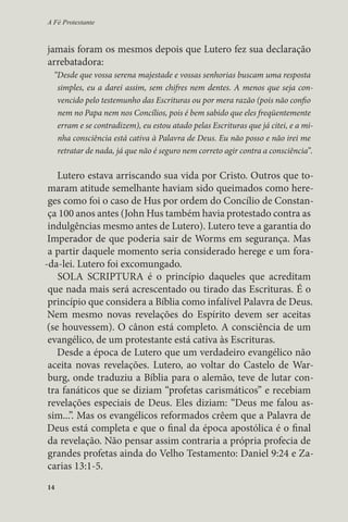 A Fé Protestante 
jamais foram os mesmos depois que Lutero fez sua declaração 
arrebatadora: 
“Desde que vossa serena majestade e vossas senhorias buscam uma resposta 
simples, eu a darei assim, sem chifres nem dentes. A menos que seja con-vencido 
14 
pelo testemunho das Escrituras ou por mera razão (pois não confio 
nem no Papa nem nos Concílios, pois é bem sabido que eles freqüentemente 
erram e se contradizem), eu estou atado pelas Escrituras que já citei, e a mi-nha 
consciência está cativa à Palavra de Deus. Eu não posso e não irei me 
retratar de nada, já que não é seguro nem correto agir contra a consciência”. 
Lutero estava arriscando sua vida por Cristo. Outros que to-maram 
atitude semelhante haviam sido queimados como here-ges 
como foi o caso de Hus por ordem do Concílio de Constan-ça 
100 anos antes (John Hus também havia protestado contra as 
indulgências mesmo antes de Lutero). Lutero teve a garantia do 
Imperador de que poderia sair de Worms em segurança. Mas 
a partir daquele momento seria considerado herege e um fora- 
-da-lei. Lutero foi excomungado. 
SOLA SCRIPTURA é o princípio daqueles que acreditam 
que nada mais será acrescentado ou tirado das Escrituras. É o 
princípio que considera a Bíblia como infalível Palavra de Deus. 
Nem mesmo novas revelações do Espírito devem ser aceitas 
(se houvessem). O cânon está completo. A consciência de um 
evangélico, de um protestante está cativa às Escrituras. 
Desde a época de Lutero que um verdadeiro evangélico não 
aceita novas revelações. Lutero, ao voltar do Castelo de War-burg, 
onde traduziu a Bíblia para o alemão, teve de lutar con-tra 
fanáticos que se diziam “profetas carismáticos” e recebiam 
revelações especiais de Deus. Eles diziam: “Deus me falou as-sim...”. 
Mas os evangélicos reformados crêem que a Palavra de 
Deus está completa e que o final da época apostólica é o final 
da revelação. Não pensar assim contraria a própria profecia de 
grandes profetas ainda do Velho Testamento: Daniel 9:24 e Za-carias 
13:1-5. 
 