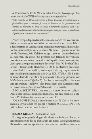 Manoel Canuto 
A Confissão de Fé de Westminster feita por teólogos protes-tantes 
15 
do século XVII é clara quanto a esta posição: 
“Todo conselho de Deus concernente a todas as coisas necessárias para a 
glória dele e para a salvação, fé e vida do homem, ou é expressamente de-clarado 
na Escritura ou pode ser lógica e claramente deduzido dela. À Es-critura 
nada se acrescentará em tempo algum, nem por novas revelações do 
Espírito, nem por tradições dos homens”. 
Pouco tempo depois daquele evento histórico em Worms, em 
várias partes do mundo cristão, outros se voltaram para a Bíblia 
e descobriram as verdades que estavam obscurecidas há séculos 
por trás das tradições eclesiásticas. Na Suíça, o grande reforma-dor 
de Genebra, João Calvino, surge como um grande baluarte 
da Reforma. Ele disse: “Os profetas não falavam por vontade 
própria, eles eram instrumentos do Espírito Santo, usados para 
dizer apenas o que era enviado dos céus”. Mas “O Profeta” final 
já veio – Jesus Cristo (Hebreus 1:1-2). O verdadeiro protestan-te, 
o verdadeiro evangélico, insiste que todo e qualquer assunto 
seja testado pela autoridade de SOLA SCRIPTURA. Ela é a úni-ca 
autoridade da fé cristã e da prática da vida, a “fé que uma vez 
foi dada aos santos” (Judas 3). Por isso um evangélico não acre-dita 
em palavra “infalível” dos Papas nem dos Concílios nem 
em novas revelações. Só na Palavra de Deus escrita. 
É SOLA SCRIPTURA que nos diz como devemos cultuar 
Deus e não nossas invenções humanas. Na sua essência, a Re-forma 
Protestante foi uma reforma do culto. 
SOLA SCRIPTURA é o fundamento da Fé Cristã. Se neste 
século a Igreja falhar em pregar e praticar SOLA SCRIPTURA, 
está na hora de uma nova Reforma. 
2) SOLA GRACIA – Somente a Graça 
É o segundo grande slogan de alerta da Reforma. Lutero e 
seus sucessores todos se ajuntavam em torno deste grande pilar. 
Os verdadeiros evangélicos se baseiam na Escritura para afir- 
 