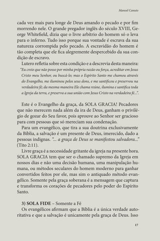 Manoel Canuto 
cada vez mais para longe de Deus amando o pecado e por fim 
morrendo nele. O grande pregador inglês do século XVIII, Ge-orge 
Whitefield, dizia que o livre arbítrio do homem só o leva 
para o inferno. Tudo isso porque sua vontade é escrava da sua 
natureza corrompida pelo pecado. A escravidão do homem é 
tão completa que ele fica alegremente despercebido da sua con-dição 
17 
de escravo. 
Lutero refletia sobre esta condição e a descrevia desta maneira: 
“Eu creio que não posso por minha própria razão ou força, acreditar em Jesus 
Cristo meu Senhor, ou buscá-lo; mas o Espírito Santo me chamou através 
do Evangelho, me iluminou pelos seus dons, e me santificou e preservou na 
verdadeira fé; da mesma maneira Ele chama reúne, ilumina e santifica toda 
a Igreja da terra, e preserva a sua união com Jesus Cristo na verdadeira fé...”. 
Este é o Evangelho da graça, da SOLA GRACIA! Pecadores 
que não merecem nada além da ira de Deus, ganham o privilé-gio 
de gozar do Seu favor, pois aprouve ao Senhor ser gracioso 
para com pessoas que só mereciam sua condenação. 
Para um evangélico, que tira a sua doutrina exclusivamente 
da Bíblia, a salvação é um presente de Deus, imerecido, dado a 
pessoas indignas. “... a graça de Deus se manifestou salvadora...” 
(Tito 2:11). 
Livre graça é a necessidade gritante da igreja na presente hora. 
SOLA GRACIA tem que ser o chamado supremo da Igreja em 
nossos dias e não uma decisão humana, uma manipulação hu-mana, 
ou métodos seculares do homem moderno para ganhar 
convertidos feitos por ele, mas sim o antiquado método evan-gélico. 
Somente pela graça soberana é a mensagem que captura 
e transforma os corações de pecadores pelo poder do Espírito 
Santo. 
3) SOLA FIDE – Somente a Fé 
Os evangélicos afirmam que a Bíblia é a única verdade auto-ritativa 
e que a salvação é unicamente pela graça de Deus. Isso 
 