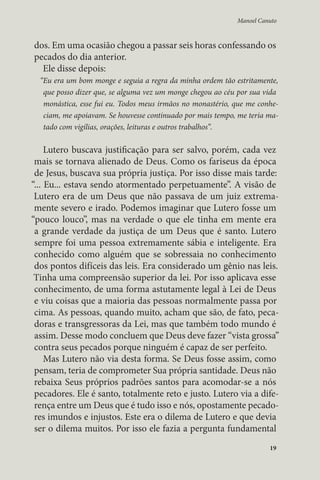 Manoel Canuto 
dos. Em uma ocasião chegou a passar seis horas confessando os 
pecados do dia anterior. 
Ele disse depois: 
“Eu era um bom monge e seguia a regra da minha ordem tão estritamente, 
que posso dizer que, se alguma vez um monge chegou ao céu por sua vida 
monástica, esse fui eu. Todos meus irmãos no monastério, que me conhe-ciam, 
me apoiavam. Se houvesse continuado por mais tempo, me teria ma-tado 
com vigílias, orações, leituras e outros trabalhos”. 
Lutero buscava justificação para ser salvo, porém, cada vez 
mais se tornava alienado de Deus. Como os fariseus da época 
de Jesus, buscava sua própria justiça. Por isso disse mais tarde: 
“... Eu... estava sendo atormentado perpetuamente”. A visão de 
Lutero era de um Deus que não passava de um juiz extrema-mente 
severo e irado. Podemos imaginar que Lutero fosse um 
“pouco louco”, mas na verdade o que ele tinha em mente era 
a grande verdade da justiça de um Deus que é santo. Lutero 
sempre foi uma pessoa extremamente sábia e inteligente. Era 
conhecido como alguém que se sobressaia no conhecimento 
dos pontos difíceis das leis. Era considerado um gênio nas leis. 
Tinha uma compreensão superior da lei. Por isso aplicava esse 
conhecimento, de uma forma astutamente legal à Lei de Deus 
e viu coisas que a maioria das pessoas normalmente passa por 
cima. As pessoas, quando muito, acham que são, de fato, peca-doras 
e transgressoras da Lei, mas que também todo mundo é 
assim. Desse modo concluem que Deus deve fazer “vista grossa” 
contra seus pecados porque ninguém é capaz de ser perfeito. 
Mas Lutero não via desta forma. Se Deus fosse assim, como 
pensam, teria de comprometer Sua própria santidade. Deus não 
rebaixa Seus próprios padrões santos para acomodar-se a nós 
pecadores. Ele é santo, totalmente reto e justo. Lutero via a dife-rença 
entre um Deus que é tudo isso e nós, opostamente pecado-res 
imundos e injustos. Este era o dilema de Lutero e que devia 
ser o dilema muitos. Por isso ele fazia a pergunta fundamental 
19 
 