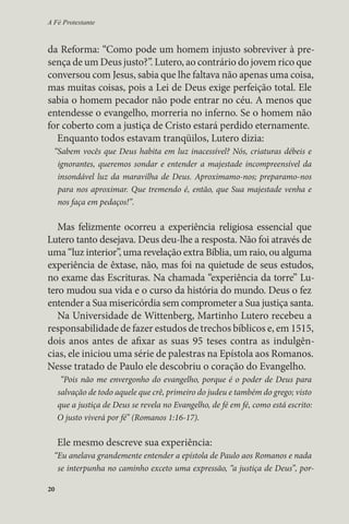 A Fé Protestante 
da Reforma: “Como pode um homem injusto sobreviver à pre-sença 
20 
de um Deus justo?”. Lutero, ao contrário do jovem rico que 
conversou com Jesus, sabia que lhe faltava não apenas uma coisa, 
mas muitas coisas, pois a Lei de Deus exige perfeição total. Ele 
sabia o homem pecador não pode entrar no céu. A menos que 
entendesse o evangelho, morreria no inferno. Se o homem não 
for coberto com a justiça de Cristo estará perdido eternamente. 
Enquanto todos estavam tranqüilos, Lutero dizia: 
“Sabem vocês que Deus habita em luz inacessível? Nós, criaturas débeis e 
ignorantes, queremos sondar e entender a majestade incompreensível da 
insondável luz da maravilha de Deus. Aproximamo-nos; preparamo-nos 
para nos aproximar. Que tremendo é, então, que Sua majestade venha e 
nos faça em pedaços!”. 
Mas felizmente ocorreu a experiência religiosa essencial que 
Lutero tanto desejava. Deus deu-lhe a resposta. Não foi através de 
uma “luz interior”, uma revelação extra Bíblia, um raio, ou alguma 
experiência de êxtase, não, mas foi na quietude de seus estudos, 
no exame das Escrituras. Na chamada “experiência da torre” Lu-tero 
mudou sua vida e o curso da história do mundo. Deus o fez 
entender a Sua misericórdia sem comprometer a Sua justiça santa. 
Na Universidade de Wittenberg, Martinho Lutero recebeu a 
responsabilidade de fazer estudos de trechos bíblicos e, em 1515, 
dois anos antes de afixar as suas 95 teses contra as indulgên-cias, 
ele iniciou uma série de palestras na Epístola aos Romanos. 
Nesse tratado de Paulo ele descobriu o coração do Evangelho. 
“Pois não me envergonho do evangelho, porque é o poder de Deus para 
salvação de todo aquele que crê, primeiro do judeu e também do grego; visto 
que a justiça de Deus se revela no Evangelho, de fé em fé, como está escrito: 
O justo viverá por fé” (Romanos 1:16-17). 
Ele mesmo descreve sua experiência: 
“Eu anelava grandemente entender a epístola de Paulo aos Romanos e nada 
se interpunha no caminho exceto uma expressão, “a justiça de Deus”, por- 
 
