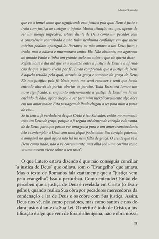 Manoel Canuto 
que eu a tomei como que significando essa justiça pela qual Deus é justo e 
trata com justiça ao castigar o injusto. Minha situação era que, apesar de 
ser um monge impecável, estava diante de Deus como um pecador com 
a consciência conturbada e não tinha nenhuma confiança em que meus 
méritos podiam apaziguá-lo. Portanto, eu não amava a um Deus justo e 
irado, mas o odiava e murmurava contra Ele. Não obstante, me agarrava 
ao amado Paulo e tinha um grande anelo em saber o que ele queria dizer. 
Refleti noite e dia até que vi a conexão entre a justiça de Deus e a afirma-ção 
de que ‘o justo viverá por fé’. Então compreendi que a justiça de Deus 
é aquela retidão pela qual, através da graça e somente da graça de Deus, 
Ele nos justifica pela fé. Neste ponto me senti renascer e senti que havia 
entrado através de portas abertas ao paraíso. Toda Escritura tomou um 
novo significado, e, enquanto anteriormente a ‘justiça de Deus’ me havia 
enchido de ódio, agora chegou a ser para mim inexplicavelmente algo doce 
em um amor maior. Esta passagem de Paulo chegou a ser para mim a porta 
do céu... 
Se tu tens a fé verdadeira de que Cristo é teu Salvador, então, no momento 
tens um Deus de graça, porque a fé te guia até dentro do coração e da vonta-de 
de Deus, para que possas ver uma graça pura e um amor transbordante. 
Isto é contemplar a Deus com uma fé que podes olhar Seu coração paternal 
e amigável no qual agora não há ira nem falta de graça. O crente que vê a 
Deus como irado, não o vê corretamente, mas olha sob uma cortina como 
se uma nuvem viesse sobre o seu rosto”. 
O que Lutero estava dizendo é que não conseguia conciliar 
“a justiça de Deus” que odiava, com o “Evangelho” que amava. 
Mas o texto de Romanos fala exatamente que a “justiça vem 
pelo evangelho”. Isso o perturbou. Como entender? Então ele 
percebeu que a justiça de Deus é revelada em Cristo (o Evan-gelho), 
quando realiza Sua obra por pecadores merecedores da 
condenação e ira de Deus e os cobre com Sua justiça. Assim, 
Deus nos vê, não como pecadores, mas como santos e nos de-clara 
justos diante da Sua Lei. O mérito é todo de Cristo, a jus-tificação 
é algo que vem de fora, é alienígena, não é obra nossa; 
21 
 