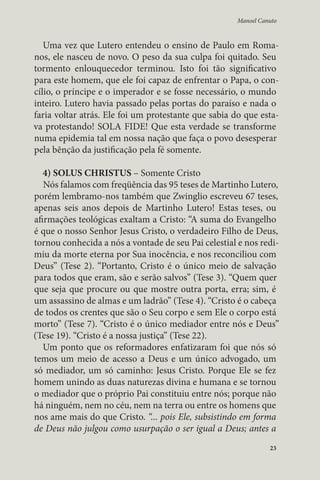 Manoel Canuto 
Uma vez que Lutero entendeu o ensino de Paulo em Roma-nos, 
ele nasceu de novo. O peso da sua culpa foi quitado. Seu 
tormento enlouquecedor terminou. Isto foi tão significativo 
para este homem, que ele foi capaz de enfrentar o Papa, o con-cílio, 
o príncipe e o imperador e se fosse necessário, o mundo 
inteiro. Lutero havia passado pelas portas do paraíso e nada o 
faria voltar atrás. Ele foi um protestante que sabia do que esta-va 
protestando! SOLA FIDE! Que esta verdade se transforme 
numa epidemia tal em nossa nação que faça o povo desesperar 
pela bênção da justificação pela fé somente. 
4) SOLUS CHRISTUS – Somente Cristo 
Nós falamos com freqüência das 95 teses de Martinho Lutero, 
porém lembramo-nos também que Zwinglio escreveu 67 teses, 
apenas seis anos depois de Martinho Lutero! Estas teses, ou 
afirmações teológicas exaltam a Cristo: “A suma do Evangelho 
é que o nosso Senhor Jesus Cristo, o verdadeiro Filho de Deus, 
tornou conhecida a nós a vontade de seu Pai celestial e nos redi-miu 
da morte eterna por Sua inocência, e nos reconciliou com 
Deus” (Tese 2). “Portanto, Cristo é o único meio de salvação 
para todos que eram, são e serão salvos” (Tese 3). “Quem quer 
que seja que procure ou que mostre outra porta, erra; sim, é 
um assassino de almas e um ladrão” (Tese 4). “Cristo é o cabeça 
de todos os crentes que são o Seu corpo e sem Ele o corpo está 
morto” (Tese 7). “Cristo é o único mediador entre nós e Deus” 
(Tese 19). “Cristo é a nossa justiça” (Tese 22). 
Um ponto que os reformadores enfatizaram foi que nós só 
temos um meio de acesso a Deus e um único advogado, um 
só mediador, um só caminho: Jesus Cristo. Porque Ele se fez 
homem unindo as duas naturezas divina e humana e se tornou 
o mediador que o próprio Pai constituiu entre nós; porque não 
há ninguém, nem no céu, nem na terra ou entre os homens que 
nos ame mais do que Cristo. “... pois Ele, subsistindo em forma 
de Deus não julgou como usurpação o ser igual a Deus; antes a 
23 
 