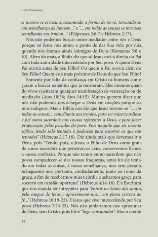 A Fé Protestante 
si mesmo se esvaziou, assumindo a forma de servo, tornando-se 
em semelhança de homem...” e “... em todas as cousas se tornasse 
semelhante aos irmãos...” (Filipenses 2:6-7 e Hebreus 2:17). 
Nós não podemos buscar outro mediador entre nós e Deus 
porque só Jesus nos amou a ponto de dar Sua vida por nós, 
quando nós éramos ainda inimigos de Deus (Romanos 5:8 e 
10). Além do mais, a Bíblia diz que só Jesus está à direita do Pai 
com toda autoridade intercedendo por Seu povo. A quem Deus 
Pai ouvirá antes de Seu Filho? Ou quem o Pai ouvirá além do 
Seu Filho? Quem está mais próximo de Deus do que Seu Filho? 
Somente por falta de confiança em Cristo os homens come-çaram 
24 
a buscar os santos que já morreram. Eles mesmos quan-do 
vivos rejeitaram qualquer manifestação de veneração ou de 
mediação (Atos 10:26; Atos 14:15). Muitos querem dizer que 
nós não podemos nos achegar a Deus em orações porque so-mos 
indignos. Mas a Bíblia nos diz que Jesus tornou-se “... em 
todas as cousas... semelhante aos irmãos, para ser misericordioso 
e fiel sumo sacerdote nas cousas referentes a Deus, e para fazer 
propiciação pelos pecados do povo. Pois naquilo que ele mesmo 
sofreu, tendo sido tentado, é poderoso para socorrer os que são 
tentados” (Hebreus 2:17,18). Diz ainda mais que devemos ir a 
Deus, pois “Tendo, pois, a Jesus, o Filho de Deus como gran-de 
sumo sacerdote que penetrou os céus, conservemos firmes 
a nossa confissão. Porque não temos sumo sacerdote que não 
possa compadecer-se das nossas fraquezas, antes foi ele tenta-do 
em todas as coisas, à nossa semelhança, mas sem pecado. 
Acheguemo-nos, portanto, confiadamente, junto ao trono da 
graça, a fim de recebermos misericórdia e acharmos graça para 
socorro em ocasião oportuna” (Hebreus 4:14-16). É a Escritura 
que nos manda ter intrepidez para “entrar no Santo dos santos, 
pelo sangue de Jesus... aproximemo-nos... em plena certeza de 
fé...” (Hebreus 10:19-22). É Jesus que vive intercedendo por Seu 
povo (Hebreus 7:24-25). Nós não poderíamos nos aproximar 
de Deus, sem Cristo, pois Ele é “fogo consumidor”. Mas o crente 
 
