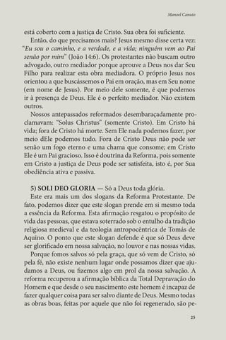 Manoel Canuto 
está coberto com a justiça de Cristo. Sua obra foi suficiente. 
Então, do que precisamos mais? Jesus mesmo disse certa vez: 
“Eu sou o caminho, e a verdade, e a vida; ninguém vem ao Pai 
senão por mim” (João 14:6). Os protestantes não buscam outro 
advogado, outro mediador porque aprouve a Deus nos dar Seu 
Filho para realizar esta obra mediadora. O próprio Jesus nos 
orientou a que buscássemos o Pai em oração, mas em Seu nome 
(em nome de Jesus). Por meio dele somente, é que podemos 
ir à presença de Deus. Ele é o perfeito mediador. Não existem 
outros. 
Nossos antepassados reformados desembaraçadamente pro-clamavam: 
“Solus Christus” (somente Cristo). Em Cristo há 
vida; fora de Cristo há morte. Sem Ele nada podemos fazer, por 
meio dEle podemos tudo. Fora de Cristo Deus não pode ser 
senão um fogo eterno e uma chama que consome; em Cristo 
Ele é um Pai gracioso. Isso é doutrina da Reforma, pois somente 
em Cristo a justiça de Deus pode ser satisfeita, isto é, por Sua 
obediência ativa e passiva. 
5) SOLI DEO GLORIA — Só a Deus toda glória. 
Este era mais um dos slogans da Reforma Protestante. De 
fato, podemos dizer que este slogan prende em si mesmo toda 
a essência da Reforma. Esta afirmação resgatou o propósito de 
vida das pessoas, que estava soterrado sob o entulho da tradição 
religiosa medieval e da teologia antropocêntrica de Tomás de 
Aquino. O ponto que este slogan defende é que só Deus deve 
ser glorificado em nossa salvação, no louvor e nas nossas vidas. 
Porque fomos salvos só pela graça, que só vem de Cristo, só 
pela fé, não existe nenhum lugar onde possamos dizer que aju-damos 
a Deus, ou fizemos algo em prol da nossa salvação. A 
reforma recuperou a afirmação bíblica da Total Depravação do 
Homem e que desde o seu nascimento este homem é incapaz de 
fazer qualquer coisa para ser salvo diante de Deus. Mesmo todas 
as obras boas, feitas por aquele que não foi regenerado, são pe- 
25 
 