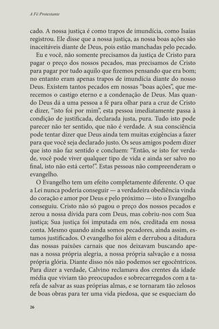 A Fé Protestante 
cado. A nossa justiça é como trapos de imundícia, como Isaías 
registrou. Ele disse que a nossa justiça, as nossa boas ações são 
inaceitáveis diante de Deus, pois estão manchadas pelo pecado. 
Eu e você, não somente precisamos da justiça de Cristo para 
pagar o preço dos nossos pecados, mas precisamos de Cristo 
para pagar por tudo aquilo que fizemos pensando que era bom; 
no entanto eram apenas trapos de imundícia diante do nosso 
Deus. Existem tantos pecados em nossas “boas ações”, que me-recemos 
26 
o castigo eterno e a condenação de Deus. Mas quan-do 
Deus dá a uma pessoa a fé para olhar para a cruz de Cristo 
e dizer, “isto foi por mim”, esta pessoa imediatamente passa à 
condição de justificada, declarada justa, pura. Tudo isto pode 
parecer não ter sentido, que não é verdade. A sua consciência 
pode tentar dizer que Deus ainda tem muitas exigências a fazer 
para que você seja declarado justo. Os seus amigos podem dizer 
que isto não faz sentido e concluem: “Então, se isto for verda-de, 
você pode viver qualquer tipo de vida e ainda ser salvo no 
final, isto não está certo!”. Estas pessoas não compreenderam o 
evangelho. 
O Evangelho tem um efeito completamente diferente. O que 
a Lei nunca poderia conseguir — a verdadeira obediência vinda 
do coração e amor por Deus e pelo próximo — isto o Evangelho 
conseguiu. Cristo não só pagou o preço dos nossos pecados e 
zerou a nossa dívida para com Deus, mas cobriu-nos com Sua 
justiça; Sua justiça foi imputada em nós, creditada em nossa 
conta. Mesmo quando ainda somos pecadores, ainda assim, es-tamos 
justificados. O evangelho foi além e derrubou a ditadura 
das nossas paixões carnais que nos deixavam buscando ape-nas 
a nossa própria alegria, a nossa própria salvação e a nossa 
própria glória. Diante disso nós não podemos ser egocêntricos. 
Para dizer a verdade, Calvino reclamava dos crentes da idade 
média que viviam tão preocupados e sobrecarregados com a ta-refa 
de salvar as suas próprias almas, e se tornaram tão zelosos 
de boas obras para ter uma vida piedosa, que se esqueciam do 
 