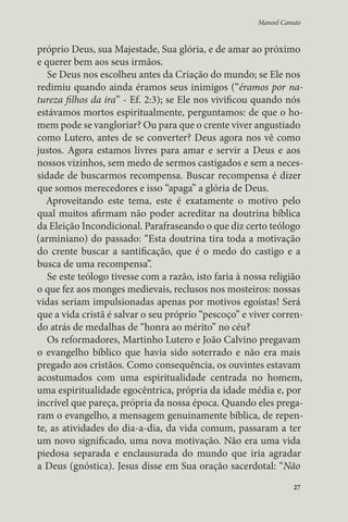 Manoel Canuto 
próprio Deus, sua Majestade, Sua glória, e de amar ao próximo 
e querer bem aos seus irmãos. 
Se Deus nos escolheu antes da Criação do mundo; se Ele nos 
redimiu quando ainda éramos seus inimigos (“éramos por na-tureza 
filhos da ira” - Ef. 2:3); se Ele nos vivificou quando nós 
estávamos mortos espiritualmente, perguntamos: de que o ho-mem 
pode se vangloriar? Ou para que o crente viver angustiado 
como Lutero, antes de se converter? Deus agora nos vê como 
justos. Agora estamos livres para amar e servir a Deus e aos 
nossos vizinhos, sem medo de sermos castigados e sem a neces-sidade 
de buscarmos recompensa. Buscar recompensa é dizer 
que somos merecedores e isso “apaga” a glória de Deus. 
Aproveitando este tema, este é exatamente o motivo pelo 
qual muitos afirmam não poder acreditar na doutrina bíblica 
da Eleição Incondicional. Parafraseando o que diz certo teólogo 
(arminiano) do passado: “Esta doutrina tira toda a motivação 
do crente buscar a santificação, que é o medo do castigo e a 
busca de uma recompensa”. 
Se este teólogo tivesse com a razão, isto faria à nossa religião 
o que fez aos monges medievais, reclusos nos mosteiros: nossas 
vidas seriam impulsionadas apenas por motivos egoístas! Será 
que a vida cristã é salvar o seu próprio “pescoço” e viver corren-do 
atrás de medalhas de “honra ao mérito” no céu? 
Os reformadores, Martinho Lutero e João Calvino pregavam 
o evangelho bíblico que havia sido soterrado e não era mais 
pregado aos cristãos. Como consequência, os ouvintes estavam 
acostumados com uma espiritualidade centrada no homem, 
uma espiritualidade egocêntrica, própria da idade média e, por 
incrível que pareça, própria da nossa época. Quando eles prega-ram 
o evangelho, a mensagem genuinamente bíblica, de repen-te, 
as atividades do dia-a-dia, da vida comum, passaram a ter 
um novo significado, uma nova motivação. Não era uma vida 
piedosa separada e enclausurada do mundo que iria agradar 
a Deus (gnóstica). Jesus disse em Sua oração sacerdotal: “Não 
27 
 