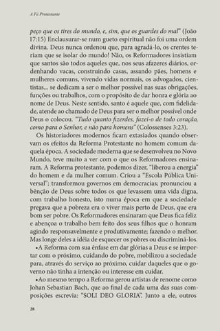 A Fé Protestante 
peço que os tires do mundo, e, sim, que os guardes do mal” (João 
17:15) Enclausurar-se num gueto espiritual não foi uma ordem 
divina. Deus nunca ordenou que, para agradá-lo, os crentes te-riam 
28 
que se isolar do mundo! Não, os Reformadores insistiam 
que santos são todos aqueles que, nos seus afazeres diários, or-denhando 
vacas, construindo casas, assando pães, homens e 
mulheres comuns, vivendo vidas normais, os advogados, cien-tistas... 
se dedicam a ser o melhor possível nas suas obrigações, 
funções ou trabalhos, com o propósito de dar honra e glória ao 
nome de Deus. Neste sentido, santo é aquele que, com fidelida-de, 
atende ao chamado de Deus para ser o melhor possível onde 
Deus o colocou. “Tudo quanto fizerdes, fazei-o de todo coração, 
como para o Senhor, e não para homens” (Colossenses 3:23). 
Os historiadores modernos ficam extasiados quando obser-vam 
os efeitos da Reforma Protestante no homem comum da-quela 
época. A sociedade moderna que se desenvolveu no Novo 
Mundo, teve muito a ver com o que os Reformadores ensina-ram. 
A Reforma protestante, podemos dizer, “liberou a energia” 
do homem e da mulher comum. Criou a “Escola Pública Uni-versal”; 
transformou governos em democracias; pronunciou a 
bênção de Deus sobre todos os que levassem uma vida digna, 
com trabalho honesto, isto numa época em que a sociedade 
pregava que a pobreza era o viver mais perto de Deus, que era 
bom ser pobre. Os Reformadores ensinaram que Deus fica feliz 
e abençoa o trabalho bem feito dos seus filhos que o honram 
agindo responsavelmente e produtivamente; fazendo o melhor. 
Mas longe deles a idéia de esquecer os pobres ou discriminá-los. 
•A Reforma com sua ênfase em dar glórias a Deus e se impor-tar 
com o próximo, cuidando do pobre, mobilizou a sociedade 
para, através do serviço ao próximo, cuidar daqueles que o go-verno 
não tinha a intenção ou interesse em cuidar. 
•Ao mesmo tempo a Reforma gerou artistas de renome como 
Johan Sebastian Bach, que ao final de cada uma das suas com-posições 
escrevia: “SOLI DEO GLORIA”. Junto a ele, outros 
 
