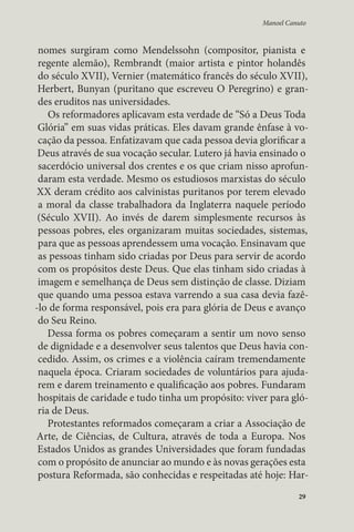 Manoel Canuto 
nomes surgiram como Mendelssohn (compositor, pianista e 
regente alemão), Rembrandt (maior artista e pintor holandês 
do século XVII), Vernier (matemático francês do século XVII), 
Herbert, Bunyan (puritano que escreveu O Peregrino) e gran-des 
eruditos nas universidades. 
Os reformadores aplicavam esta verdade de “Só a Deus Toda 
Glória” em suas vidas práticas. Eles davam grande ênfase à vo-cação 
da pessoa. Enfatizavam que cada pessoa devia glorificar a 
Deus através de sua vocação secular. Lutero já havia ensinado o 
sacerdócio universal dos crentes e os que criam nisso aprofun-daram 
esta verdade. Mesmo os estudiosos marxistas do século 
XX deram crédito aos calvinistas puritanos por terem elevado 
a moral da classe trabalhadora da Inglaterra naquele período 
(Século XVII). Ao invés de darem simplesmente recursos às 
pessoas pobres, eles organizaram muitas sociedades, sistemas, 
para que as pessoas aprendessem uma vocação. Ensinavam que 
as pessoas tinham sido criadas por Deus para servir de acordo 
com os propósitos deste Deus. Que elas tinham sido criadas à 
imagem e semelhança de Deus sem distinção de classe. Diziam 
que quando uma pessoa estava varrendo a sua casa devia fazê- 
-lo de forma responsável, pois era para glória de Deus e avanço 
do Seu Reino. 
Dessa forma os pobres começaram a sentir um novo senso 
de dignidade e a desenvolver seus talentos que Deus havia con-cedido. 
Assim, os crimes e a violência caíram tremendamente 
naquela época. Criaram sociedades de voluntários para ajuda-rem 
e darem treinamento e qualificação aos pobres. Fundaram 
hospitais de caridade e tudo tinha um propósito: viver para gló-ria 
de Deus. 
Protestantes reformados começaram a criar a Associação de 
Arte, de Ciências, de Cultura, através de toda a Europa. Nos 
Estados Unidos as grandes Universidades que foram fundadas 
com o propósito de anunciar ao mundo e às novas gerações esta 
postura Reformada, são conhecidas e respeitadas até hoje: Har- 
29 
 