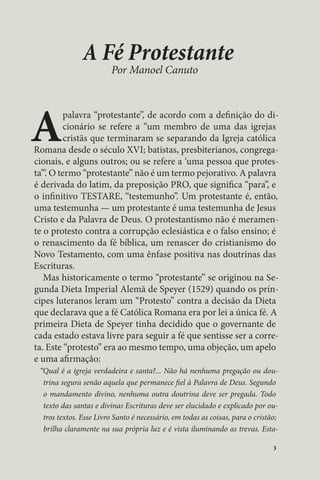 3 
A Fé Protestante 
Por Manoel Canuto 
A palavra “protestante”, de acordo com a definição do di-cionário 
se refere a “um membro de uma das igrejas 
cristãs que terminaram se separando da Igreja católica 
Romana desde o século XVI; batistas, presbiterianos, congrega-cionais, 
e alguns outros; ou se refere a ‘uma pessoa que protes-ta’”. 
O termo “protestante” não é um termo pejorativo. A palavra 
é derivada do latim, da preposição PRO, que significa “para”, e 
o infinitivo TESTARE, “testemunho”. Um protestante é, então, 
uma testemunha — um protestante é uma testemunha de Jesus 
Cristo e da Palavra de Deus. O protestantismo não é meramen-te 
o protesto contra a corrupção eclesiástica e o falso ensino; é 
o renascimento da fé bíblica, um renascer do cristianismo do 
Novo Testamento, com uma ênfase positiva nas doutrinas das 
Escrituras. 
Mas historicamente o termo “protestante” se originou na Se-gunda 
Dieta Imperial Alemã de Speyer (1529) quando os prín-cipes 
luteranos leram um “Protesto” contra a decisão da Dieta 
que declarava que a fé Católica Romana era por lei a única fé. A 
primeira Dieta de Speyer tinha decidido que o governante de 
cada estado estava livre para seguir a fé que sentisse ser a corre-ta. 
Este “protesto” era ao mesmo tempo, uma objeção, um apelo 
e uma afirmação: 
“Qual é a igreja verdadeira e santa?... Não há nenhuma pregação ou dou-trina 
segura senão aquela que permanece fiel à Palavra de Deus. Segundo 
o mandamento divino, nenhuma outra doutrina deve ser pregada. Todo 
texto das santas e divinas Escrituras deve ser elucidado e explicado por ou-tros 
textos. Esse Livro Santo é necessário, em todas as coisas, para o cristão; 
brilha claramente na sua própria luz e é vista iluminando as trevas. Esta- 
 