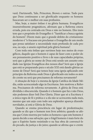 A Fé Protestante 
vard, Dartmouth, Yale, Princeton, Brown e outras. Tudo para 
que Deus continuasse a ser glorificado enquanto os homens 
buscavam ser o melhor em suas profissões. 
Mas, hoje, a maior ênfase é na glória humana. Evangélicos 
insensivelmente pragmáticos, afirmam que a Reforma estava 
errada, pois era centrada em Deus e não no homem. Eles insis-tem 
30 
que o propósito do Evangelho é: “Santificar a busca egoísta 
do homem”. Dizem mais: que o grande defeito do cristianismo 
moderno é “o fracasso em proclamar o Evangelho de um modo 
que possa satisfazer a necessidade mais profunda de cada pes-soa, 
ou seja, o anseio espiritual pela glória humana”. 
Com toda esta ênfase que ouvimos hoje nos meios de evan-gélicos, 
daquilo que o homem é capaz de fazer com o poder do 
seu pensamento positivo e livre e de suas capacidades próprias, 
será que a glória ao nome de Deus está sendo um assunto estu-dado 
nas Igrejas Evangélicas dos nossos dias? Será que a Igreja 
que está se preparando para o século XXI está dando glórias ao 
nome de Deus? Será que temos hoje uma igreja aplicando este 
princípio da Reforma onde Deus é glorificado em todos os atos 
do crente ou será que precisamos de reforma novamente? 
A situação de hoje é a mesma da Igreja Católica da Idade Mé-dia, 
estão acrescentado algo às Escrituras. Isto motivou a Refor-ma. 
Precisamos de reforma novamente. A glória de Deus está 
dividida e obscurecida. Quando é o homem que faz e não Deus, 
não podemos dizer Soli Deo Gloria. Dizer que só a Escritura é 
a única regra de fé e prática e a ela não se acrescenta nada mais, 
mesmo que um anjo com todo seu esplendor apareça dizendo 
novidades, aí está a Glória de Deus. 
Quando se ensina presciência em lugar de predestinação; 
quando se diz que o homem tem livre arbítrio; quando se afir-ma 
que Cristo morreu por todos os homens e que este homem é 
quem decide a sua salvação; que o frágil homem é mais forte do 
que o Espírito Santo resistindo-o na Sua obra de convencê-lo 
do pecado, da justiça e do juízo; quando se afirma que o crente 
 