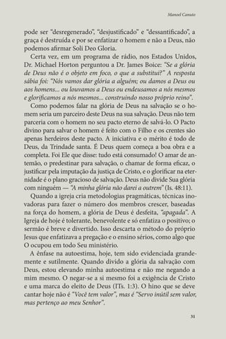 Manoel Canuto 
pode ser “desregenerado”, “desjustificado” e “dessantificado”, a 
graça é destruída e por se enfatizar o homem e não a Deus, não 
podemos afirmar Soli Deo Gloria. 
Certa vez, em um programa de rádio, nos Estados Unidos, 
Dr. Michael Horton perguntou a Dr. James Boice: “Se a glória 
de Deus não é o objeto em foco, o que a substitui?” A resposta 
sábia foi: “Nós vamos dar glória a alguém; ou damos a Deus ou 
aos homens... ou louvamos a Deus ou endeusamos a nós mesmos 
e glorificamos a nós mesmos... construindo nosso próprio reino”. 
Como podemos falar na glória de Deus na salvação se o ho-mem 
seria um parceiro deste Deus na sua salvação. Deus não tem 
parceria com o homem no seu pacto eterno de salvá-lo. O Pacto 
divino para salvar o homem é feito com o Filho e os crentes são 
apenas herdeiros deste pacto. A iniciativa e o mérito é todo de 
Deus, da Trindade santa. É Deus quem começa a boa obra e a 
completa. Foi Ele que disse: tudo está consumado! O amar de an-temão, 
o predestinar para salvação, o chamar de forma eficaz, o 
justificar pela imputação da justiça de Cristo, e o glorificar na eter-nidade 
é o plano gracioso de salvação. Deus não divide Sua glória 
com ninguém — “A minha glória não darei a outrem” (Is. 48:11). 
Quando a igreja cria metodologias pragmáticas, técnicas ino-vadoras 
para fazer o número dos membros crescer, baseadas 
na força do homem, a glória de Deus é desfeita, “apagada”. A 
Igreja de hoje é tolerante, benevolente e só enfatiza o positivo; o 
sermão é breve e divertido. Isso descarta o método do próprio 
Jesus que enfatizava a pregação e o ensino sérios, como algo que 
O ocupou em todo Seu ministério. 
A ênfase na autoestima, hoje, tem sido evidenciada grande-mente 
e sutilmente. Quando divido a glória da salvação com 
Deus, estou elevando minha autoestima e não me negando a 
mim mesmo. O negar-se a si mesmo foi a exigência de Cristo 
e uma marca do eleito de Deus (ITs. 1:3). O hino que se deve 
cantar hoje não é “Você tem valor”, mas é “Servo inútil sem valor, 
mas pertenço ao meu Senhor”. 
31 
 