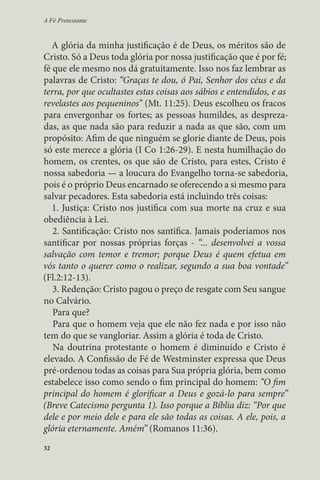 A Fé Protestante 
A glória da minha justificação é de Deus, os méritos são de 
Cristo. Só a Deus toda glória por nossa justificação que é por fé; 
fé que ele mesmo nos dá gratuitamente. Isso nos faz lembrar as 
palavras de Cristo: “Graças te dou, ó Pai, Senhor dos céus e da 
terra, por que ocultastes estas coisas aos sábios e entendidos, e as 
revelastes aos pequeninos” (Mt. 11:25). Deus escolheu os fracos 
para envergonhar os fortes; as pessoas humildes, as despreza-das, 
32 
as que nada são para reduzir a nada as que são, com um 
propósito: Afim de que ninguém se glorie diante de Deus, pois 
só este merece a glória (I Co 1:26-29). E nesta humilhação do 
homem, os crentes, os que são de Cristo, para estes, Cristo é 
nossa sabedoria — a loucura do Evangelho torna-se sabedoria, 
pois é o próprio Deus encarnado se oferecendo a si mesmo para 
salvar pecadores. Esta sabedoria está incluindo três coisas: 
1. Justiça: Cristo nos justifica com sua morte na cruz e sua 
obediência à Lei. 
2. Santificação: Cristo nos santifica. Jamais poderíamos nos 
santificar por nossas próprias forças - “... desenvolvei a vossa 
salvação com temor e tremor; porque Deus é quem efetua em 
vós tanto o querer como o realizar, segundo a sua boa vontade” 
(Fl.2:12-13). 
3. Redenção: Cristo pagou o preço de resgate com Seu sangue 
no Calvário. 
Para que? 
Para que o homem veja que ele não fez nada e por isso não 
tem do que se vangloriar. Assim a glória é toda de Cristo. 
Na doutrina protestante o homem é diminuído e Cristo é 
elevado. A Confissão de Fé de Westminster expressa que Deus 
pré-ordenou todas as coisas para Sua própria glória, bem como 
estabelece isso como sendo o fim principal do homem: “O fim 
principal do homem é glorificar a Deus e gozá-lo para sempre” 
(Breve Catecismo pergunta 1). Isso porque a Bíblia diz: “Por que 
dele e por meio dele e para ele são todas as coisas. A ele, pois, a 
glória eternamente. Amém” (Romanos 11:36). 

