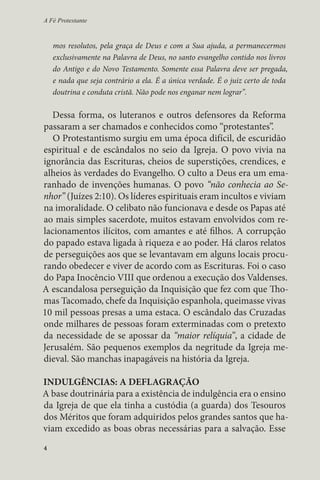 A Fé Protestante 
mos resolutos, pela graça de Deus e com a Sua ajuda, a permanecermos 
exclusivamente na Palavra de Deus, no santo evangelho contido nos livros 
do Antigo e do Novo Testamento. Somente essa Palavra deve ser pregada, 
e nada que seja contrário a ela. É a única verdade. É o juiz certo de toda 
doutrina e conduta cristã. Não pode nos enganar nem lograr”. 
Dessa forma, os luteranos e outros defensores da Reforma 
passaram a ser chamados e conhecidos como “protestantes”. 
O Protestantismo surgiu em uma época difícil, de escuridão 
espiritual e de escândalos no seio da Igreja. O povo vivia na 
ignorância das Escrituras, cheios de superstições, crendices, e 
alheios às verdades do Evangelho. O culto a Deus era um ema-ranhado 
4 
de invenções humanas. O povo “não conhecia ao Se-nhor” 
(Juízes 2:10). Os líderes espirituais eram incultos e viviam 
na imoralidade. O celibato não funcionava e desde os Papas até 
ao mais simples sacerdote, muitos estavam envolvidos com re-lacionamentos 
ilícitos, com amantes e até filhos. A corrupção 
do papado estava ligada à riqueza e ao poder. Há claros relatos 
de perseguições aos que se levantavam em alguns locais procu-rando 
obedecer e viver de acordo com as Escrituras. Foi o caso 
do Papa Inocêncio VIII que ordenou a execução dos Valdenses. 
A escandalosa perseguição da Inquisição que fez com que Tho-mas 
Tacomado, chefe da Inquisição espanhola, queimasse vivas 
10 mil pessoas presas a uma estaca. O escândalo das Cruzadas 
onde milhares de pessoas foram exterminadas com o pretexto 
da necessidade de se apossar da “maior relíquia”, a cidade de 
Jerusalém. São pequenos exemplos da negritude da Igreja me-dieval. 
São manchas inapagáveis na história da Igreja. 
INDULGÊNCIAS: A DEFLAGRAÇÃO 
A base doutrinária para a existência de indulgência era o ensino 
da Igreja de que ela tinha a custódia (a guarda) dos Tesouros 
dos Méritos que foram adquiridos pelos grandes santos que ha-viam 
excedido as boas obras necessárias para a salvação. Esse 
 