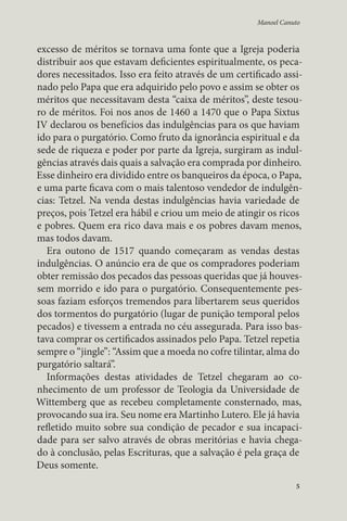 Manoel Canuto 
excesso de méritos se tornava uma fonte que a Igreja poderia 
distribuir aos que estavam deficientes espiritualmente, os peca-dores 
necessitados. Isso era feito através de um certificado assi-nado 
pelo Papa que era adquirido pelo povo e assim se obter os 
méritos que necessitavam desta “caixa de méritos”, deste tesou-ro 
de méritos. Foi nos anos de 1460 a 1470 que o Papa Sixtus 
IV declarou os benefícios das indulgências para os que haviam 
ido para o purgatório. Como fruto da ignorância espiritual e da 
sede de riqueza e poder por parte da Igreja, surgiram as indul-gências 
através dais quais a salvação era comprada por dinheiro. 
Esse dinheiro era dividido entre os banqueiros da época, o Papa, 
e uma parte ficava com o mais talentoso vendedor de indulgên-cias: 
Tetzel. Na venda destas indulgências havia variedade de 
preços, pois Tetzel era hábil e criou um meio de atingir os ricos 
e pobres. Quem era rico dava mais e os pobres davam menos, 
mas todos davam. 
Era outono de 1517 quando começaram as vendas destas 
indulgências. O anúncio era de que os compradores poderiam 
obter remissão dos pecados das pessoas queridas que já houves-sem 
morrido e ido para o purgatório. Consequentemente pes-soas 
faziam esforços tremendos para libertarem seus queridos 
dos tormentos do purgatório (lugar de punição temporal pelos 
pecados) e tivessem a entrada no céu assegurada. Para isso bas-tava 
comprar os certificados assinados pelo Papa. Tetzel repetia 
sempre o “jingle”: “Assim que a moeda no cofre tilintar, alma do 
purgatório saltará”. 
Informações destas atividades de Tetzel chegaram ao co-nhecimento 
de um professor de Teologia da Universidade de 
Wittemberg que as recebeu completamente consternado, mas, 
provocando sua ira. Seu nome era Martinho Lutero. Ele já havia 
refletido muito sobre sua condição de pecador e sua incapaci-dade 
para ser salvo através de obras meritórias e havia chega-do 
à conclusão, pelas Escrituras, que a salvação é pela graça de 
Deus somente. 
5 
 