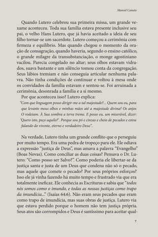 Manoel Canuto 
Quando Lutero celebrou sua primeira missa, um grande ve-xame 
aconteceu. Toda sua família estava presente inclusive seu 
pai, o velho Hans Lutero, que já havia aceitado a ideia de seu 
filho tornar-se um sacerdote. Lutero começou a cerimônia com 
firmeza e equilíbrio. Mas quando chegou o momento da ora-ção 
de consagração, quando haveria, segundo o ensino católico, 
o grande milagre da transubstanciação, o monge agostiniano 
vacilou. Parecia congelado no altar; seus olhos estavam vidra-dos, 
suava bastante e um silêncio tomou conta da congregação. 
Seus lábios tremiam e não conseguia articular nenhuma pala-vra. 
Não tinha condições de continuar e voltou à mesa onde 
os convidados da família estavam e sentou-se. Foi arruinada a 
cerimônia, desonrada a família e a si mesmo. 
Por que aconteceu isso? Lutero explica: 
“Com que linguagem posso dirigir-me a tal majestade?... Quem sou eu, para 
que levante meus olhos e minhas mãos até a majestade divina? Os anjos 
O rodeiam. À Sua sombra a terra treme. E posso eu, um miserável, dizer: 
‘Quero isto, peço aquilo?’. Porque sou pó e cinzas e cheio de pecados e estou 
falando do vivente, eterno e verdadeiro Deus”. 
Na verdade, Lutero tinha um grande conflito que o perseguiu 
por muito tempo. Era uma pedra de tropeço para ele. Ele odiava 
a expressão “justiça de Deus”, mas amava a palavra “Evangelho” 
(Boas Novas). Como conciliar as duas coisas? Pensava o Dr. Lu-tero: 
“Como posso ser Salvo?”. Como poderia ele libertar-se da 
justiça santa e justa de um Deus que condena não só o pecado, 
mas aquele que comete o pecado? Por seus próprios esforços? 
Isso ele já vinha fazendo há muito tempo e frustrado via que era 
totalmente ineficaz. Ele conhecia as Escrituras e sabia que “todos 
nós somos como o imundo, e todas as nossas justiças como trapo 
da imundícia...” (Isaías 64:6). Não eram seus pecados que eram 
como trapo de imundícia, mas suas obras de justiça. Lutero via 
que estava perdido porque o homem não tem justiça própria. 
Seus atos são corrompidos e Deus é santíssimo para aceitar qual- 
7 
 
