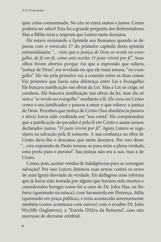 A Fé Protestante 
quer coisa contaminada. No céu só entra santos e justos. Como 
poderia ser salvo? Esta foi a grande pergunta dos Reformadores. 
Mas a Bíblia teria a resposta que Lutero tanto desejava. 
Ele estava ensinando a Epístola aos Romanos quando se de-parou 
8 
com o versículo 17 do primeiro capítulo desta epístola 
extraordinária: “... visto que a justiça de Deus se revela no evan-gelho, 
de fé em fé, como está escrito: O justo viverá por fé”. Seus 
olhos foram abertos porque viu que a expressão que odiava, 
“justiça de Deus”, era revelada no que ele mais amava, “no evan-gelho”. 
Ele viu pela primeira vez a conexão entre as duas coisas. 
Viu primeiro que havia uma diferença entre Lei e Evangelho. 
Ele buscava justificação nas obras da Lei. Mas a Lei só exige, só 
condena. Ele buscava justificação nas obras da lei, mas ela só 
vem e “se revela no evangelho” mediante a fé. Ele creu em Cristo 
como o seu justificador e passou a amar o que odiava: a justiça 
de Deus. Percebeu que justiça de Cristo (Sua obediência passiva 
e ativa) havia sido creditada em “sua conta”. Ele compreendeu 
que a justificação do pecador é pela fé em Cristo e assim somos 
declarados justos: “O justo viverá por fé”. Agora Lutero se rego-zijava 
na salvação pela fé somente. A sua confiança na obra de 
Cristo dava-lhe o descanso que tanto desejava. Por isso disse: 
“... esta expressão de Paulo tornou-se para mim a plena verdade, 
uma porta para o paraíso”. Sua justiça não era a sua, mas a de 
Cristo. 
Como, pois, aceitar vendas de indulgências para se conseguir 
salvação? Por isso Lutero detonou suas armas contra os erros 
de uma Igreja desviada da verdade. Ele deflagrou uma reforma 
que já havia sido tentada por alguns que haviam sido mortos e 
considerados hereges como foi o caso de Dr. John Hus, na Bo-êmia 
(queimado na estaca); com Savanarola em Florença, Itália 
(queimado em praça pública), e teria acontecido anteriormente 
também (como aconteceu com outros) com o erudito Dr. John 
Wycliffe (Inglaterra), a “Estrela D‘Alva da Reforma”, caso não 
morresse de derrame cerebral. 
 