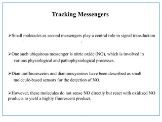 Tracking Messengers
Small molecules as second messengers play a central role in signal transduction
.
One such ubiquitous messenger is nitric oxide (NO), which is involved in
various physiological and pathophysiological processes.
Diaminofluoresceins and diaminocyanines have been described as small
molecule-based sensors for the detection of NO.
However, these molecules do not sense NO directly but react with oxidized NO
products to yield a highly fluorescent product.
 