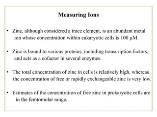 Measuring Ions
• Zinc, although considered a trace element, is an abundant metal
ion whose concentration within eukaryotic cells is 100 µM.
• Zinc is bound to various proteins, including transcription factors,
and acts as a cofactor in several enzymes.
• The total concentration of zinc in cells is relatively high, whereas
the concentration of free or rapidly exchangeable zinc is very low.
• Estimates of the concentration of free zinc in prokaryotic cells are
in the femtomolar range.
 