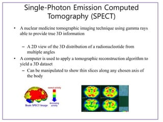 Single-Photon Emission Computed
Tomography (SPECT)
• A nuclear medicine tomographic imaging technique using gamma rays
able to provide true 3D information
– A 2D view of the 3D distribution of a radionucleotide from
multiple angles
• A computer is used to apply a tomographic reconstruction algorithm to
yield a 3D dataset
– Can be manipulated to show thin slices along any chosen axis of
the body
 