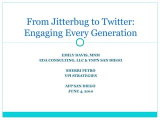 From Jitterbug to Twitter:
Engaging Every Generation
EMILY DAVIS, MNM
EDA CONSULTING, LLC & YNPN SAN DIEGO
SHERRI PETRO
VPI STRATEGIES
AFP SAN DIEGO
JUNE 4, 2010

 