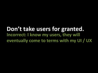 Don’t take users for granted.Incorrect: I know my users, they will eventually come to terms with my UI / UX