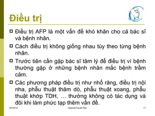 Điều trị
    Điều trị AFP là một vấn đề khó khăn cho cả bác sĩ
     và bệnh nhân.
    Cách điều trị không giống nhau tùy theo từng bệnh
     nhân.
    Trước tiên cần gặp bác sĩ tâm lý để điều trị vì bệnh
     thường gặp ở những bệnh nhân mắc bệnh trầm
     cảm.
    Các phương pháp điều trị như nhổ răng, điều trị nội
     nha, phẫu thuật thăm dò, phẫu thuật xoang, phẫu
     thuật khớp TDH, … thường không có tác dụng và
     đôi khi làm phức tạp thêm vấn đề.
03/16/12                  Atypical Facial Pain          11
 