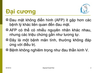 Đại cương
 Đau mặt không điển hình (AFP) ít gặp hơn các
  bệnh lý khác liên quan đến đau mặt.
 AFP có thể có nhiều nguyên nhân khác nhau,
  nhưng các triệu chứng gần như tương tự.
 Đây là một bệnh mãn tính, thường không đáp
  ứng với điều trị.
 Bệnh không nghiêm trọng như đau thần kinh V.




03/16/12           Atypical Facial Pain      2
 